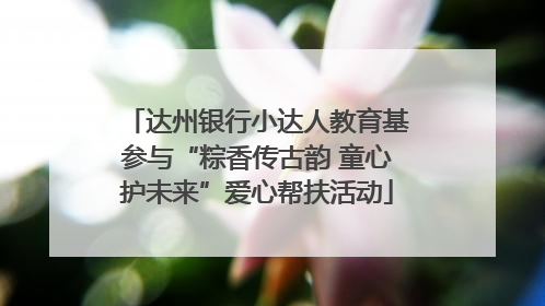 达州银行小达人教育基参与“粽香传古韵 童心护未来”爱心帮扶活动
