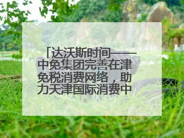 达沃斯时间——中免集团完善在津免税消费网络，助力天津国际消费中心城市建设提质