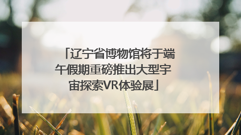 辽宁省博物馆将于端午假期重磅推出大型宇宙探索VR体验展