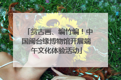 赏古画、编竹编！中国闽台缘博物馆开展端午文化体验活动