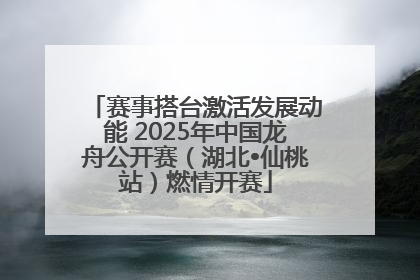 赛事搭台激活发展动能 2025年中国龙舟公开赛（湖北•仙桃站）燃情开赛