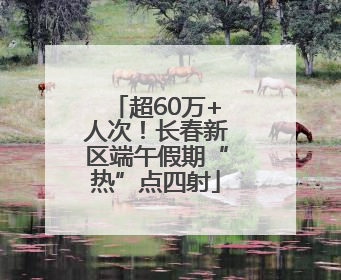 超60万+人次！长春新区端午假期“热”点四射