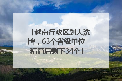 越南行政区划大洗牌，63个省级单位精简后剩下34个