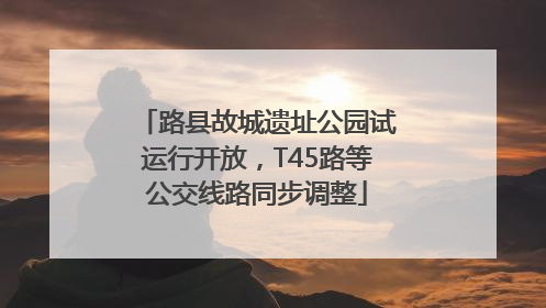 路县故城遗址公园试运行开放，T45路等公交线路同步调整