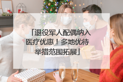 退役军人配偶纳入医疗优惠！多地优待举措范围拓展