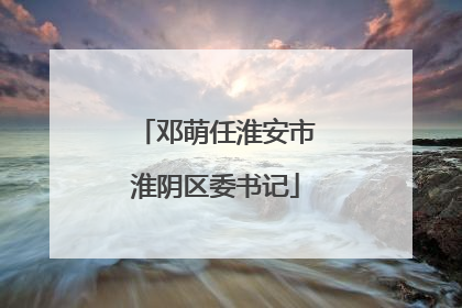 邓萌任淮安市淮阴区委书记