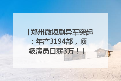 郑州微短剧异军突起：年产3194部，顶级演员日薪3万！