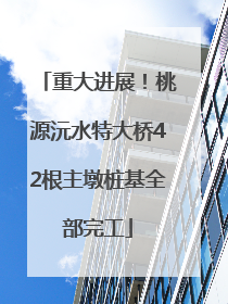 重大进展！桃源沅水特大桥42根主墩桩基全部完工