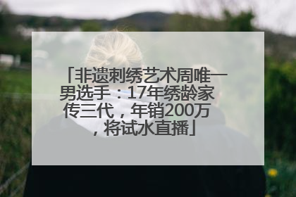 非遗刺绣艺术周唯一男选手：17年绣龄家传三代，年销200万，将试水直播