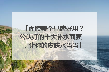 面膜哪个品牌好用？公认好的十大补水面膜，让你的皮肤水当当