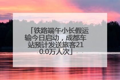 铁路端午小长假运输今日启动，成都车站预计发送旅客210.0万人次