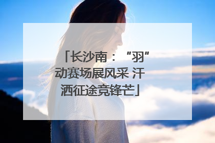 长沙南：“羽”动赛场展风采 汗洒征途竞锋芒