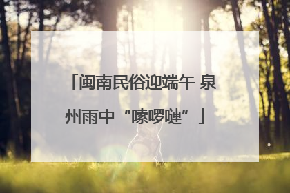 闽南民俗迎端午 泉州雨中“嗦啰嗹”
