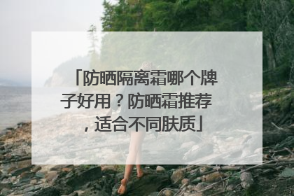 防晒隔离霜哪个牌子好用？防晒霜推荐，适合不同肤质