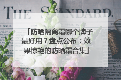 防晒隔离霜哪个牌子最好用？盘点公布：效果惊艳的防晒霜合集
