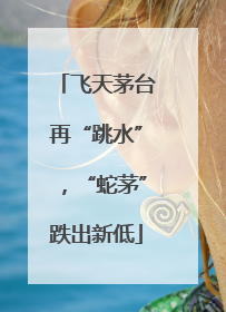 飞天茅台再“跳水”，“蛇茅”跌出新低