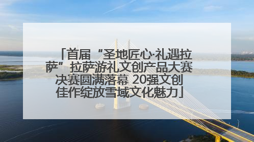 首届“圣地匠心·礼遇拉萨”拉萨游礼文创产品大赛决赛圆满落幕 20强文创佳作绽放雪域文化魅力