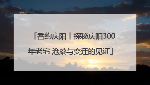 香约庆阳丨探秘庆阳300年老宅 沧桑与变迁的见证