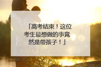 高考结束！这位考生最想做的事竟然是带孩子！