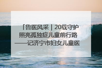 鲁医风采｜20载守护 照亮孤独症儿童前行路——记济宁市妇女儿童医院儿童康复中心主任、副主任技师赵淑珍