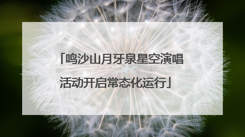鸣沙山月牙泉星空演唱活动开启常态化运行