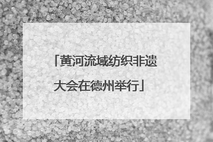 黄河流域纺织非遗大会在德州举行