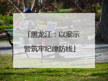 黑龙江：以案示警筑牢纪律防线