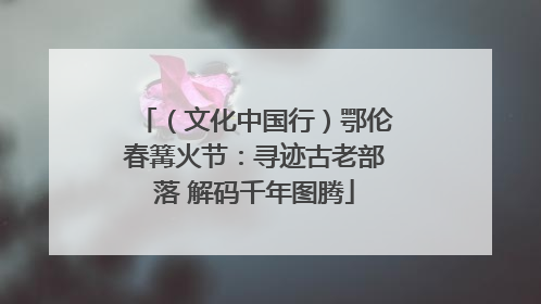 （文化中国行）鄂伦春篝火节：寻迹古老部落 解码千年图腾