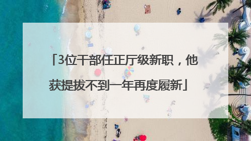 3位干部任正厅级新职，他获提拔不到一年再度履新