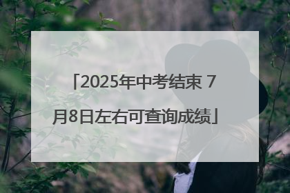2025年中考结束 7月8日左右可查询成绩