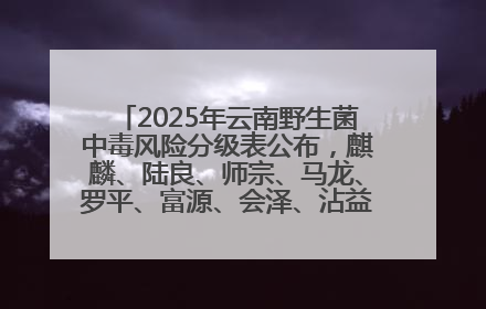 2025年云南野生菌中毒风险分级表公布，麒麟、陆良、师宗、马龙、罗平、富源、会泽、沾益、宣威中风险！