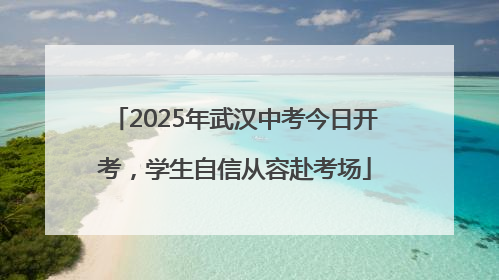 2025年武汉中考今日开考，学生自信从容赴考场