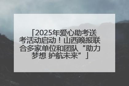 2025年爱心助考送考活动启动！山西晚报联合多家单位和团队“助力梦想 护航未来”