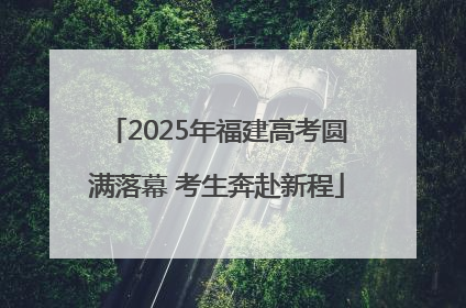2025年福建高考圆满落幕 考生奔赴新程