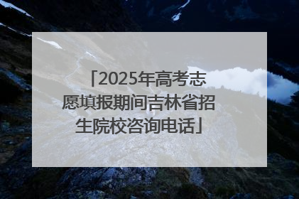 2025年高考志愿填报期间吉林省招生院校咨询电话