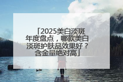 2025美白淡斑年度盘点，哪款美白淡斑护肤品效果好？含金量绝对高
