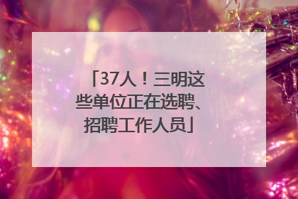37人！三明这些单位正在选聘、招聘工作人员