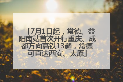 7月1日起，常德、益阳南站首次开行重庆、成都方向高铁13趟，常德可直达西安、太原