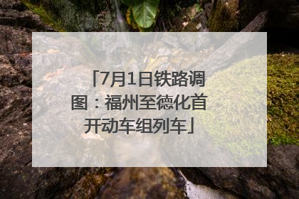 7月1日铁路调图：福州至德化首开动车组列车