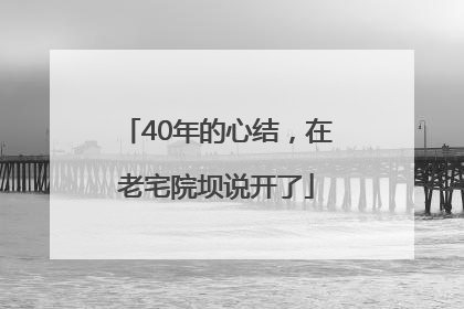 40年的心结，在老宅院坝说开了
