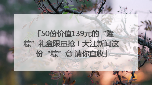 50份价值139元的“隆粽”礼盒限量抢！大江新闻这份“粽”意 请你查收