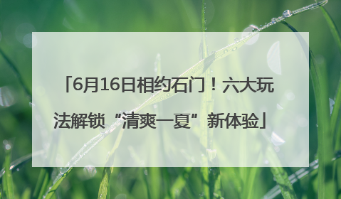 6月16日相约石门！六大玩法解锁“清爽一夏”新体验