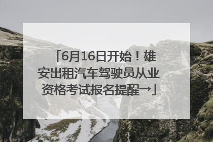 6月16日开始！雄安出租汽车驾驶员从业资格考试报名提醒→